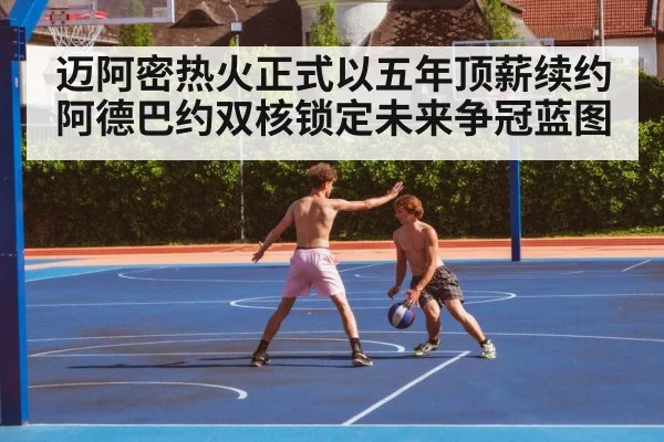 迈阿密热火正式以五年顶薪续约阿德巴约双核锁定未来争冠蓝图